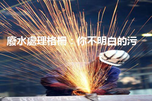 廢水處理格柵：你不明白的污水處理秘密武器？